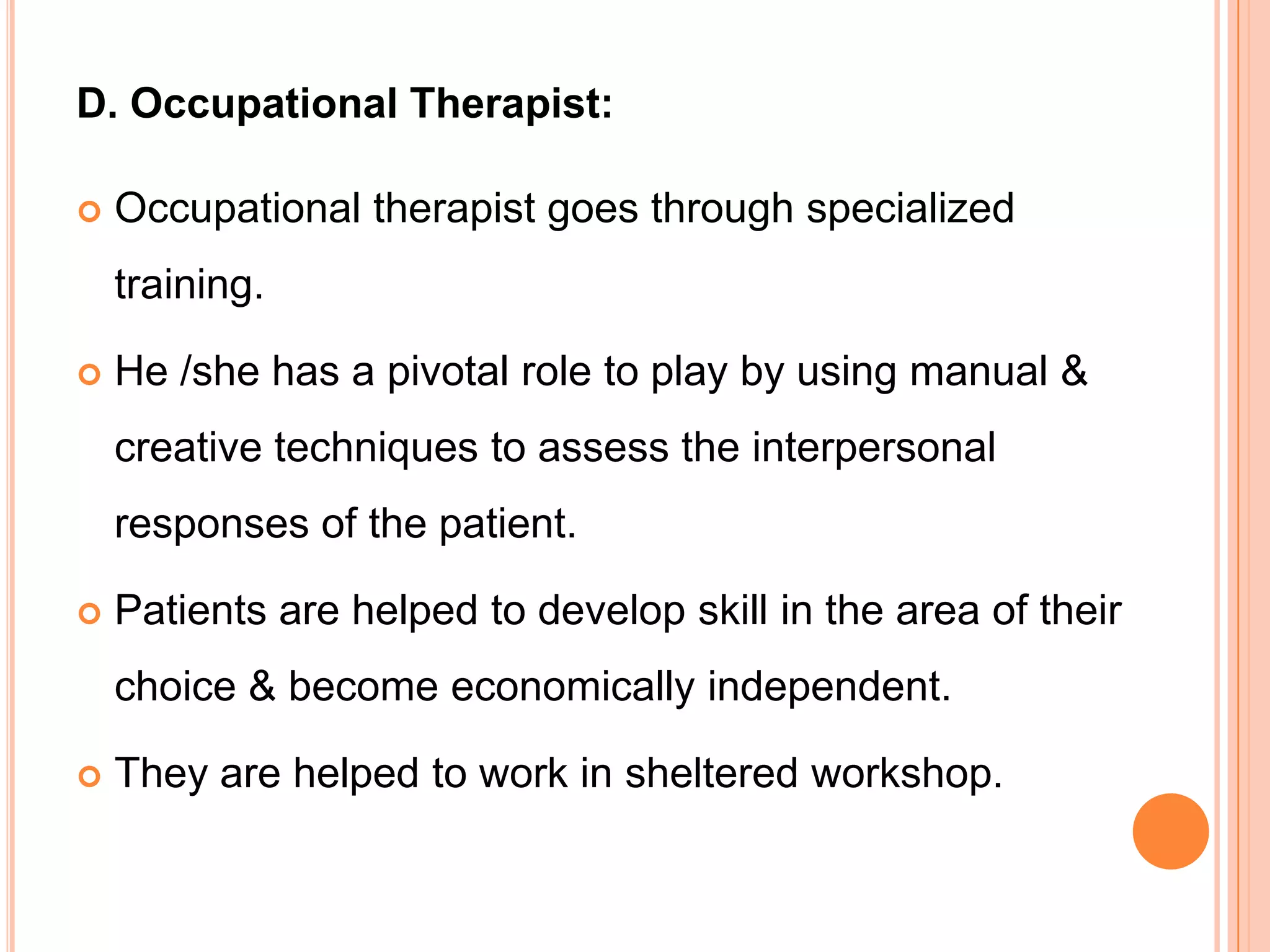 D. Occupational Therapist:

   Occupational therapist goes through specialized
    training.

   He /she has a pivotal role to play by using manual &
    creative techniques to assess the interpersonal
    responses of the patient.

   Patients are helped to develop skill in the area of their
    choice & become economically independent.

   They are helped to work in sheltered workshop.
 