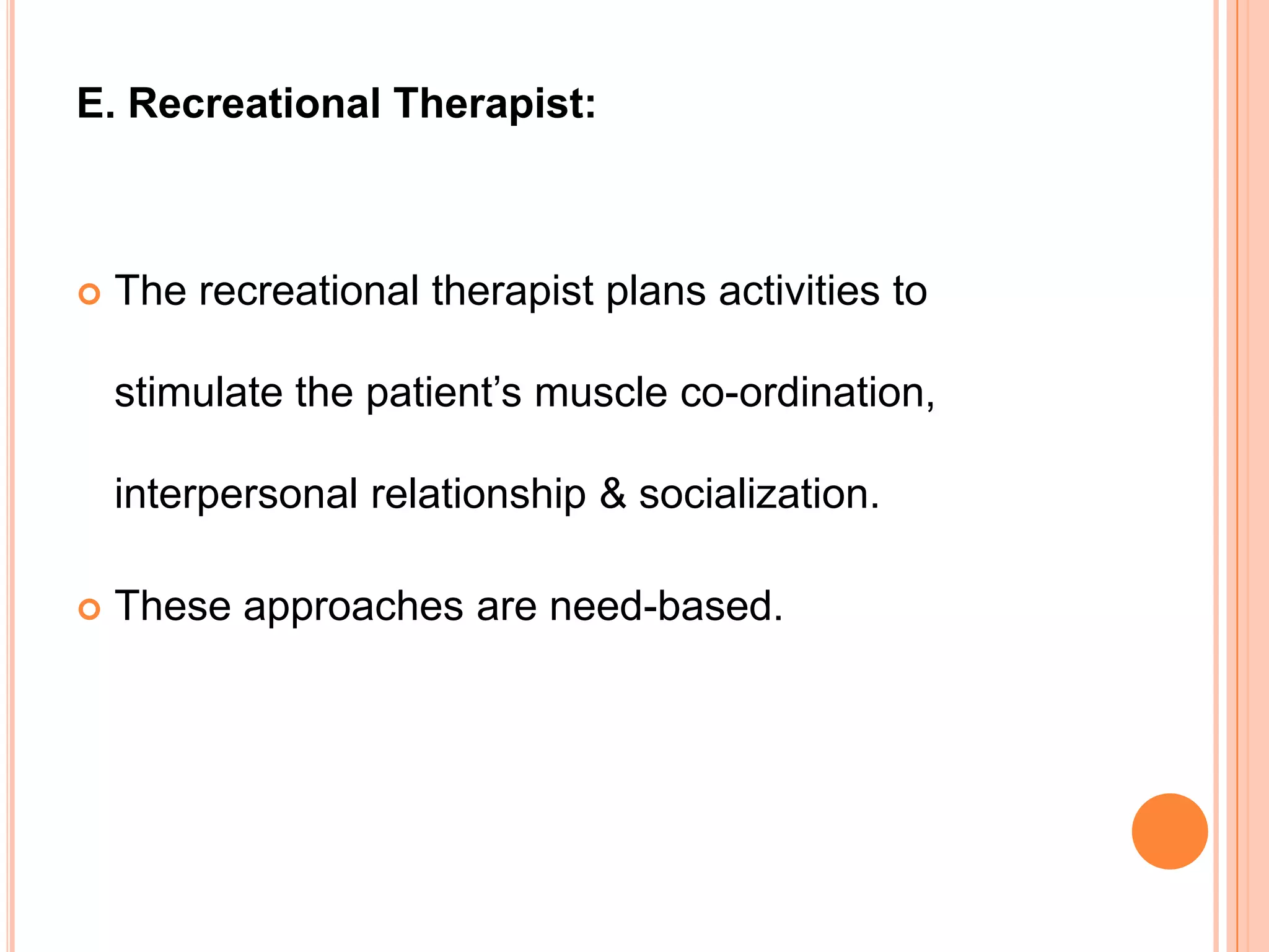 E. Recreational Therapist:



   The recreational therapist plans activities to

    stimulate the patient’s muscle co-ordination,

    interpersonal relationship & socialization.

   These approaches are need-based.
 