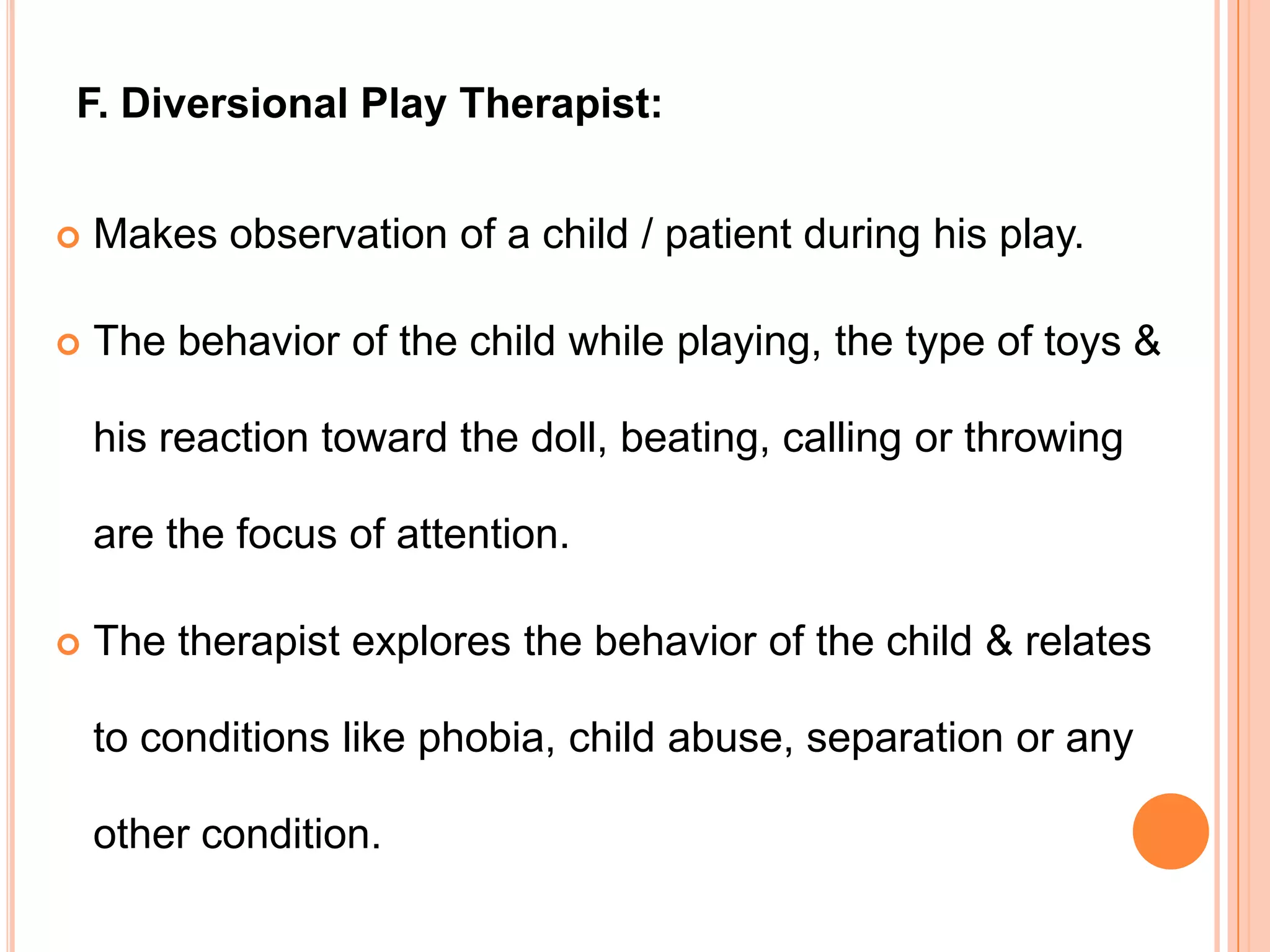 F. Diversional Play Therapist:


   Makes observation of a child / patient during his play.

   The behavior of the child while playing, the type of toys &

    his reaction toward the doll, beating, calling or throwing

    are the focus of attention.

   The therapist explores the behavior of the child & relates

    to conditions like phobia, child abuse, separation or any

    other condition.
 