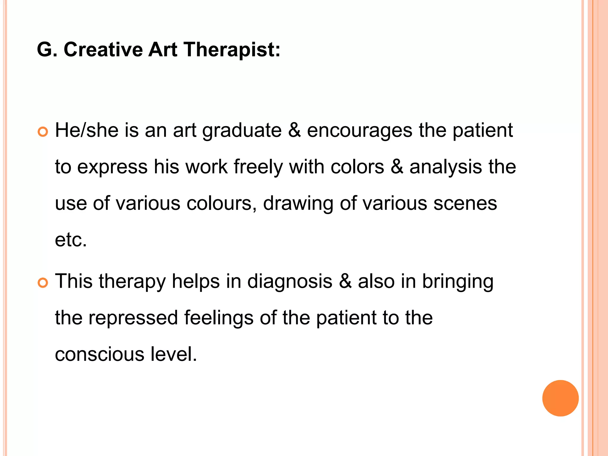 G. Creative Art Therapist:


   He/she is an art graduate & encourages the patient
    to express his work freely with colors & analysis the
    use of various colours, drawing of various scenes
    etc.

   This therapy helps in diagnosis & also in bringing
    the repressed feelings of the patient to the
    conscious level.
 