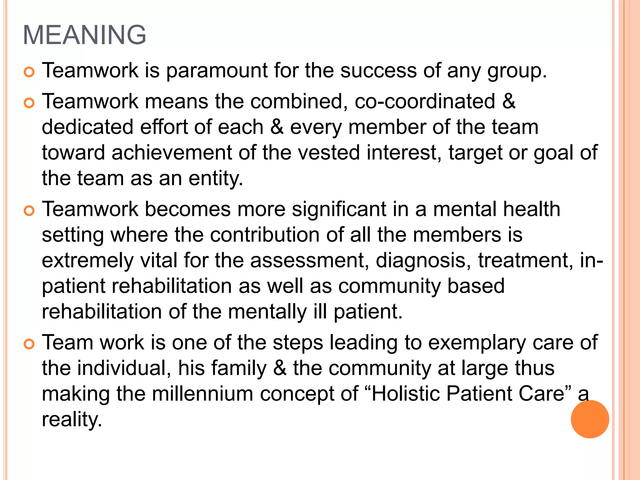 MEANING
 Teamwork is paramount for the success of any group.
 Teamwork means the combined, co-coordinated &
  dedicated effort of each & every member of the team
  toward achievement of the vested interest, target or goal of
  the team as an entity.
 Teamwork becomes more significant in a mental health
  setting where the contribution of all the members is
  extremely vital for the assessment, diagnosis, treatment, in-
  patient rehabilitation as well as community based
  rehabilitation of the mentally ill patient.
 Team work is one of the steps leading to exemplary care of
  the individual, his family & the community at large thus
  making the millennium concept of “Holistic Patient Care” a
  reality.
 