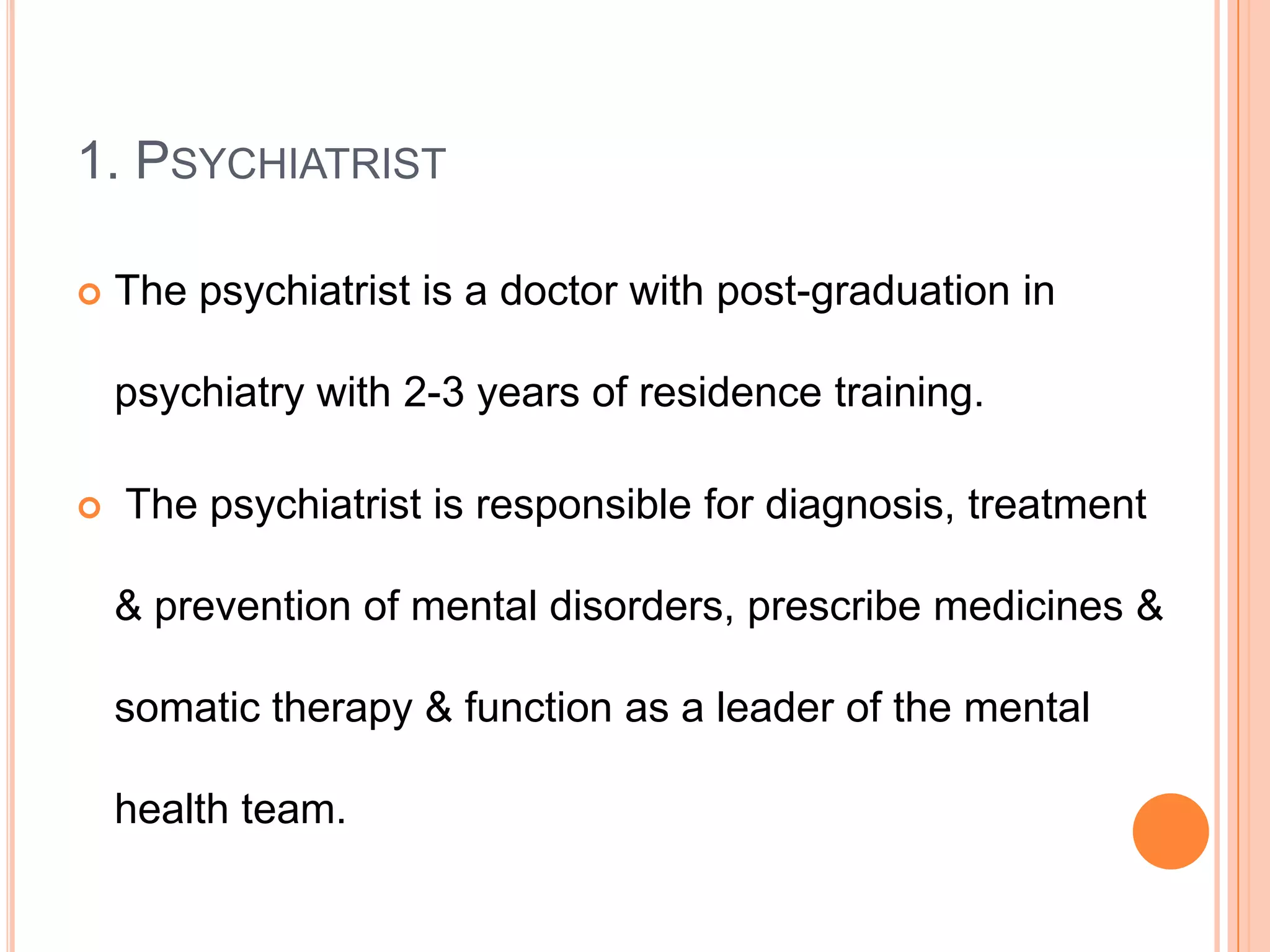 1. PSYCHIATRIST

   The psychiatrist is a doctor with post-graduation in

    psychiatry with 2-3 years of residence training.

   The psychiatrist is responsible for diagnosis, treatment

    & prevention of mental disorders, prescribe medicines &

    somatic therapy & function as a leader of the mental

    health team.
 