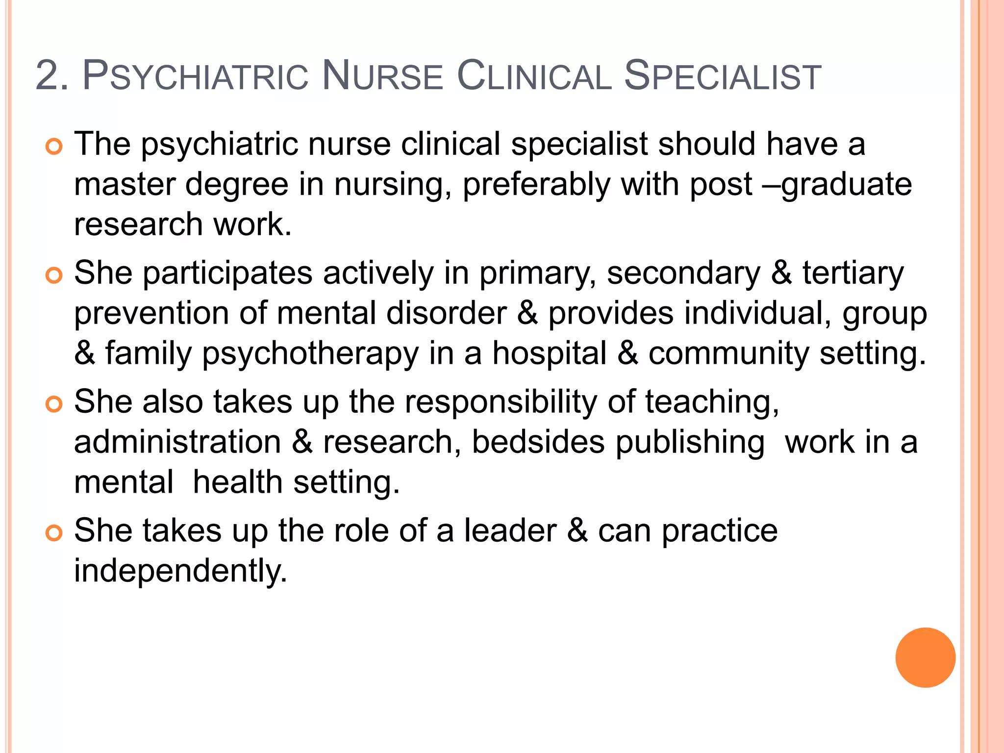 2. PSYCHIATRIC NURSE CLINICAL SPECIALIST
 The psychiatric nurse clinical specialist should have a
  master degree in nursing, preferably with post –graduate
  research work.
 She participates actively in primary, secondary & tertiary
  prevention of mental disorder & provides individual, group
  & family psychotherapy in a hospital & community setting.
 She also takes up the responsibility of teaching,
  administration & research, bedsides publishing work in a
  mental health setting.
 She takes up the role of a leader & can practice
  independently.
 