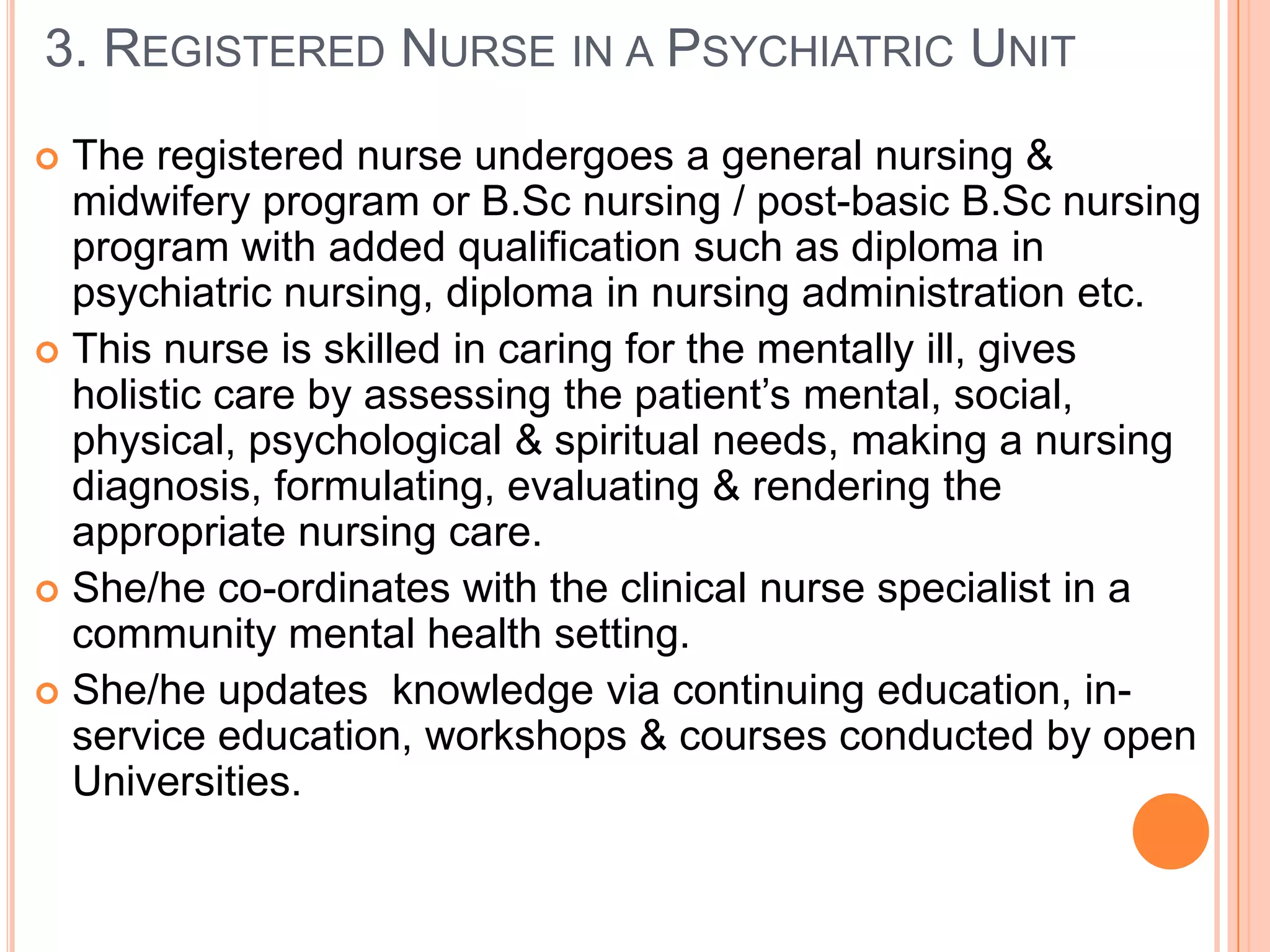 3. REGISTERED NURSE IN A PSYCHIATRIC UNIT
 The registered nurse undergoes a general nursing &
  midwifery program or B.Sc nursing / post-basic B.Sc nursing
  program with added qualification such as diploma in
  psychiatric nursing, diploma in nursing administration etc.
 This nurse is skilled in caring for the mentally ill, gives
  holistic care by assessing the patient’s mental, social,
  physical, psychological & spiritual needs, making a nursing
  diagnosis, formulating, evaluating & rendering the
  appropriate nursing care.
 She/he co-ordinates with the clinical nurse specialist in a
  community mental health setting.
 She/he updates knowledge via continuing education, in-
  service education, workshops & courses conducted by open
  Universities.
 
