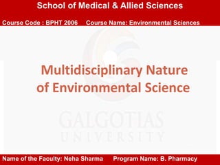 Multidisciplinary Nature
of Environmental Science
School of Medical & Allied Sciences
Course Code : BPHT 2006 Course Name: Environmental Sciences
Name of the Faculty: Neha Sharma Program Name: B. Pharmacy
 