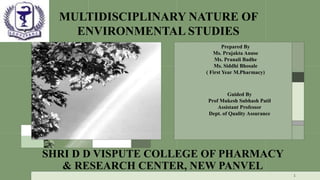 MULTIDISCIPLINARY NATURE OF
ENVIRONMENTAL STUDIES
1
Prepared By
Ms. Prajakta Anuse
Ms. Pranali Badhe
Ms. Siddhi Bhosale
( First Year M.Pharmacy)
Guided By
Prof Mukesh Subhash Patil
Assistant Professor
Dept. of Quality Assurance
SHRI D D VISPUTE COLLEGE OF PHARMACY
& RESEARCH CENTER, NEW PANVEL
 