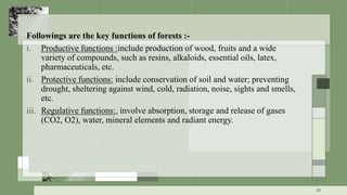 Followings are the key functions of forests :-
i. Productive functions :include production of wood, fruits and a wide
variety of compounds, such as resins, alkaloids, essential oils, latex,
pharmaceuticals, etc.
ii. Protective functions: include conservation of soil and water; preventing
drought, sheltering against wind, cold, radiation, noise, sights and smells,
etc.
iii. Regulative functions:, involve absorption, storage and release of gases
(CO2, O2), water, mineral elements and radiant energy.
10
 
