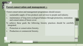 Forest conservation and management :-
Forest conservation and management programmes should ensure:
i. sustainable supply of tree products and services to people and industry.
ii. maintenance of long term ecological balance through protection, restoration
and conservation of forest cover.
To achieve these goals the following forestry practices should be carefully
integrated:
i. Protection or conservation forestry.
ii. Production or commercial forestry.
11
 