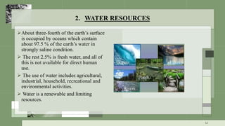 2. WATER RESOURCES
About three-fourth of the earth’s surface
is occupied by oceans which contain
about 97.5 % of the earth’s water in
strongly saline condition.
 The rest 2.5% is fresh water, and all of
this is not available for direct human
use.
 The use of water includes agricultural,
industrial, household, recreational and
environmental activities.
 Water is a renewable and limiting
resources.
12
 