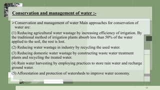 Conservation and management of water :-
Conservation and management of water Main approaches for conservation of
water are:
(1) Reducing agricultural water wastage by increasing efficiency of irrigation. By
the traditional method of irrigation plants absorb less than 50% of the water
applied to the soil, the rest is lost.
(2) Reducing water wastage in industry by recycling the used water.
(3) Reducing domestic water wastage by constructing waste water treatment
plants and recycling the treated water.
(4) Rain water harvesting by employing practices to store rain water and recharge
ground water.
(5) Afforestation and protection of watersheds to improve water economy.
13
 