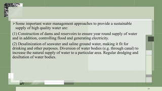 Some important water management approaches to provide a sustainable
supply of high quality water are:
(1) Construction of dams and reservoirs to ensure year round supply of water
and in addition, controlling flood and generating electricity.
(2) Desalinization of seawater and saline ground water, making it fit for
drinking and other purposes. Diversion of water bodies (e.g. through canal) to
increase the natural supply of water to a particular area. Regular dredging and
desiltation of water bodies.
14
 