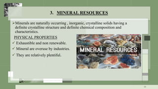 3. MINERAL RESOURCES
Minerals are naturally occurring , inorganic, crystalline solids having a
definite crystalline structure and definite chemical composition and
characteristics.
PHYSICAL PROPERTIES
 Exhaustible and non renewable.
 Mineral are overuse by industries.
 They are relatively plentiful.
15
 