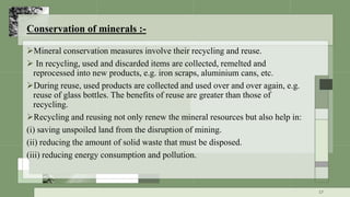 Conservation of minerals :-
Mineral conservation measures involve their recycling and reuse.
 In recycling, used and discarded items are collected, remelted and
reprocessed into new products, e.g. iron scraps, aluminium cans, etc.
During reuse, used products are collected and used over and over again, e.g.
reuse of glass bottles. The benefits of reuse are greater than those of
recycling.
Recycling and reusing not only renew the mineral resources but also help in:
(i) saving unspoiled land from the disruption of mining.
(ii) reducing the amount of solid waste that must be disposed.
(iii) reducing energy consumption and pollution.
17
 