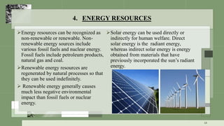 4. ENERGY RESOURCES
Energy resources can be recognized as
non-renewable or renewable. Non-
renewable energy sources include
various fossil fuels and nuclear energy.
Fossil fuels include petroleum products,
natural gas and coal.
Renewable energy resources are
regenerated by natural processes so that
they can be used indefinitely.
 Renewable energy generally causes
much less negative environmental
impact than fossil fuels or nuclear
energy.
Solar energy can be used directly or
indirectly for human welfare. Direct
solar energy is the radiant energy,
whereas indirect solar energy is energy
obtained from materials that have
previously incorporated the sun’s radiant
energy.
18
 