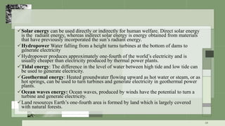 Solar energy can be used directly or indirectly for human welfare. Direct solar energy
is the radiant energy, whereas indirect solar energy is energy obtained from materials
that have previously incorporated the sun’s radiant energy.
Hydropower Water falling from a height turns turbines at the bottom of dams to
generate electricity
Hydropower produces approximately one-fourth of the world’s electricity and is
usually cheaper than electricity produced by thermal power plants.
Tidal energy: The difference in the level of water between high tide and low tide can
be used to generate electricity.
Geothermal energy: Heated groundwater flowing upward as hot water or steam, or as
hot springs, can be used to turn turbines and generate electricity in geothermal power
plants.
Ocean waves energy: Ocean waves, produced by winds have the potential to turn a
turbine and generate electricity.
Land resources Earth’s one-fourth area is formed by land which is largely covered
with natural forests.
19
 