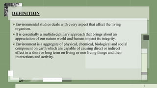 DEFINITION
Environmental studies deals with every aspect that affect the living
organism.
It is essentially a multidisciplinary approach that brings about an
appreciation of our nature world and human impact its integrity.
Environment is a aggregate of physical, chemical, biological and social
component on earth which are capable of causing direct or indirect
effect in a short or long term on living or non living things and their
interactions and activity.
2
 