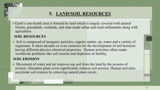 5. LAND/SOIL RESOURCES
Earth’s one-fourth area is formed by land which is largely covered with natural
forests, grasslands, wetlands, and man-made urban and rural settlements along with
agriculture.
SOIL RESOURCES
 Soil is composed of inorganic particles, organic matter, air, water and a variety of
organisms. It takes decades or even centuries for the development of soil horizons
having different physico-chemical properties. Human activities often create
worldwide problems like soil erosion and depletion of fertility.
SOIL EROSION
 Movement of water and air removes top soil from the land by the process of
erosion. Abundant plant cover significantly reduces soil erosion. Human activities
accelerate soil erosion by removing natural plant cover.
20
 