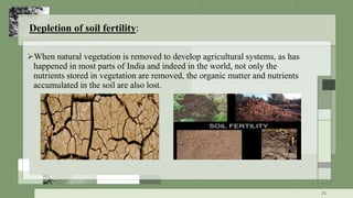 Depletion of soil fertility:
When natural vegetation is removed to develop agricultural systems, as has
happened in most parts of India and indeed in the world, not only the
nutrients stored in vegetation are removed, the organic matter and nutrients
accumulated in the soil are also lost.
21
 