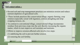 Soil conservation :-
Several soil and crop management practices can minimize erosion and reduce
nutrient depletion of agricultural soils.
 These include practices like conservation tillage, organic farming, crop
rotation (especially cereal with legumes), contour ploughing and strip-
cropping terraces, etc.
 In contrast to conventional tillage, conservational tillage incorporates
residues from previous crops into the soil, thereby increasing the organic
matter, which in turn improves soil moisture and nutrients.
Efforts to improve erosion-affected soils involve two steps:
(1) stabilizing the soil to prevent further erosion.
(2) restoring the soil fertility.
22
 