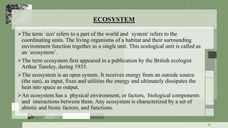 ECOSYSTEM
The term `eco' refers to a part of the world and `system' refers to the
coordinating units. The living organisms of a habitat and their surrounding
environment function together as a single unit. This ecological unit is called as
an `ecosystem’.
The term ecosystem first appeared in a publication by the British ecologist
Arthur Tansley, during 1935.
The ecosystem is an open system. It receives energy from an outside source
(the sun), as input, fixes and utilities the energy and ultimately dissipates the
heat into space as output.
An ecosystem has a physical environment, or factors, biological components
and interactions between them. Any ecosystem is characterized by a set of
abiotic and biotic factors, and functions.
23
 