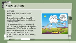 AIR POLLUTION
SOURCE:-
• Local street level pollution -Diesel
vehicle
• Regional smoke problem -Caused by
combination of pollutants from industry
& power plants
 The primary pollutant that are emitted
directly into the environment & contribute
to more than 90% of global air pollution.
 Secondary pollutants are not emitted
directly ,they are formed as a
consequence of interaction with primary
pollutant
38
 