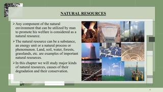 NATURAL RESOURCES
Any component of the natural
environment that can be utilized by man
to promote his welfare is considered as a
natural resource.
The natural resource can be a substance,
an energy unit or a natural process or
phenomenon. Land, soil, water, forests,
grasslands, etc. are examples of important
natural resources.
In this chapter we will study major kinds
of natural resources, causes of their
degradation and their conservation.
4
 