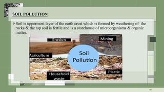 SOIL POLLUTION
Soil is uppermost layer of the earth crust which is formed by weathering of the
rocks & the top soil is fertile and is a storehouse of microorganisms & organic
matter.
40
 