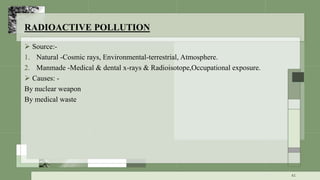 RADIOACTIVE POLLUTION
 Source:-
1. Natural -Cosmic rays, Environmental-terrestrial, Atmosphere.
2. Manmade -Medical & dental x-rays & Radioisotope,Occupational exposure.
 Causes: -
By nuclear weapon
By medical waste
41
 