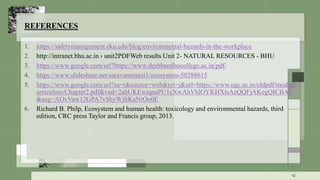 REFERENCES
1. https://safetymanagement.eku.edu/blog/environmental-hazards-in-the-workplace
2. http://intranet.bhu.ac.in › unit2PDFWeb results Unit 2- NATURAL RESOURCES - BHU
3. https://www.google.com/url?https://www.deshbandhucollege.ac.in/pdf/
4. https://www.slideshare.net/saravanamani1/ecosystem-50288615
5. https://www.google.com/url?sa=t&source=web&rct=j&url=https://www.ugc.ac.in/oldpdf/modelc
urriculum/Chapter2.pdf&ved=2ahUKEwiqnaPU1cXwAhVhlOYKHXtsAzQQFjAKegQICBAC
&usg=AOvVaw12GPA7vShyWjltKaNrOo0E
6. Richard B. Philp, Ecosystem and human health: toxicology and environmental hazards, third
edition, CRC press Taylor and Francis group, 2013.
42
 