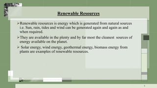 Renewable Resources
Renewable resources is energy which is generated from natural sources
i.e. Sun, rain, tides and wind can be generated again and again as and
when required.
They are available in the plenty and by far most the cleanest sources of
energy available on the planet.
 Solar energy, wind energy, geothermal energy, biomass energy from
plants are examples of renewable resources.
6
 