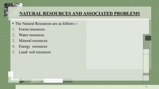 NATURAL RESOURCES AND ASSOCIATED PROBLEMS
 The Natural Resources are as follows :-
1. Forest resources
2. Water resources
3. Mineral resources
4. Energy resources
5. Land/ soil resources
8
 