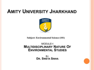 AMITY UNIVERSITY JHARKHAND
Subject: Environmental Science (101)
MODULE-I
MULTIDISCIPLINARY NATURE OF
ENVIRONMENTAL STUDIES
BY:
DR. SWETA SINHA
 