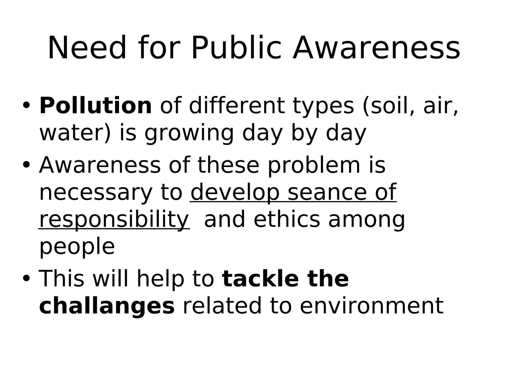 Need for Public Awareness
• Pollution of different types (soil, air,
water) is growing day by day
• Awareness of these problem is
necessary to develop seance of
responsibility and ethics among
people
• This will help to tackle the
challanges related to environment
 