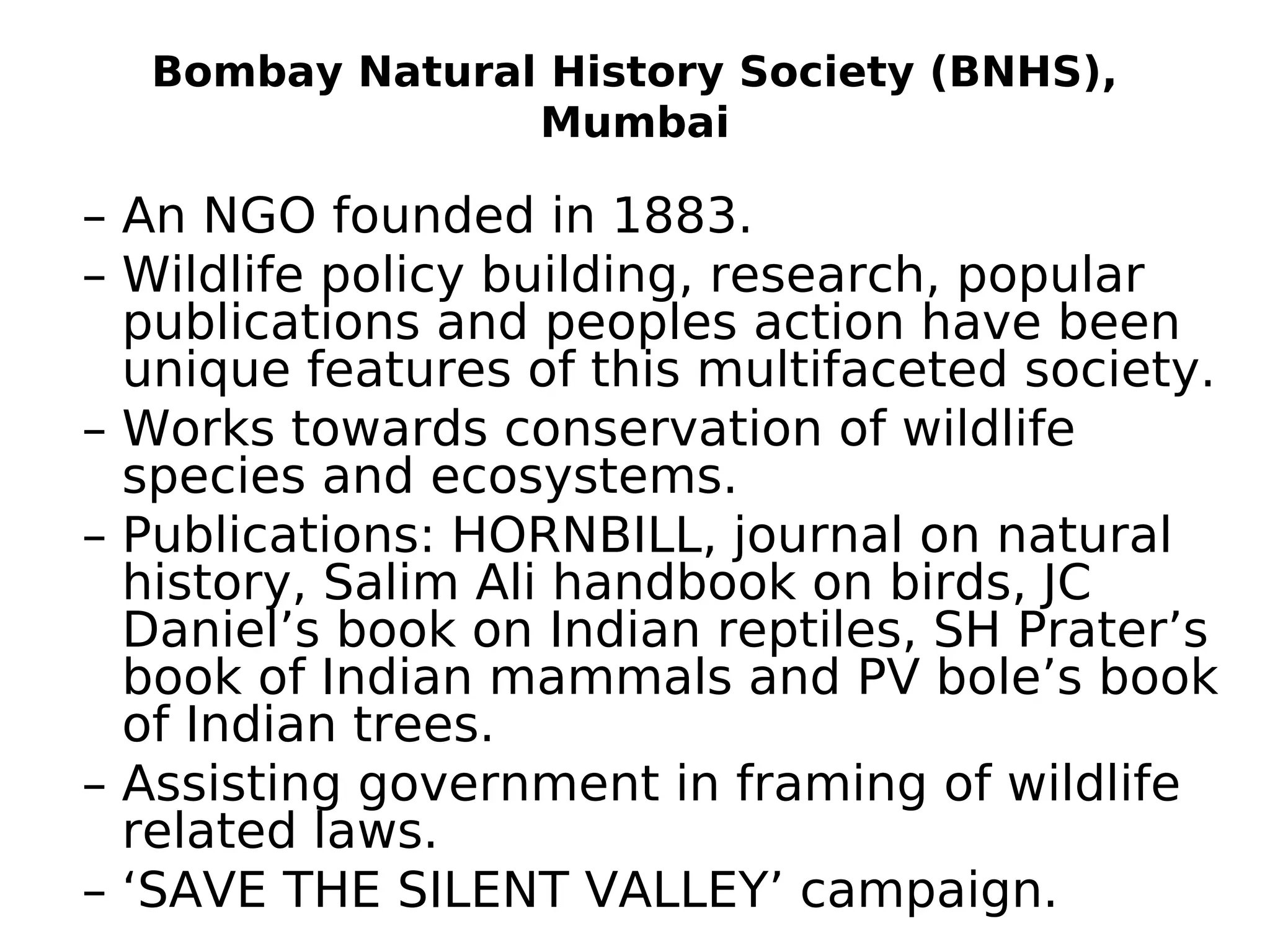 Bombay Natural History Society (BNHS),
Mumbai
– An NGO founded in 1883.
– Wildlife policy building, research, popular
publications and peoples action have been
unique features of this multifaceted society.
– Works towards conservation of wildlife
species and ecosystems.
– Publications: HORNBILL, journal on natural
history, Salim Ali handbook on birds, JC
Daniel’s book on Indian reptiles, SH Prater’s
book of Indian mammals and PV bole’s book
of Indian trees.
– Assisting government in framing of wildlife
related laws.
– ‘SAVE THE SILENT VALLEY’ campaign.
 