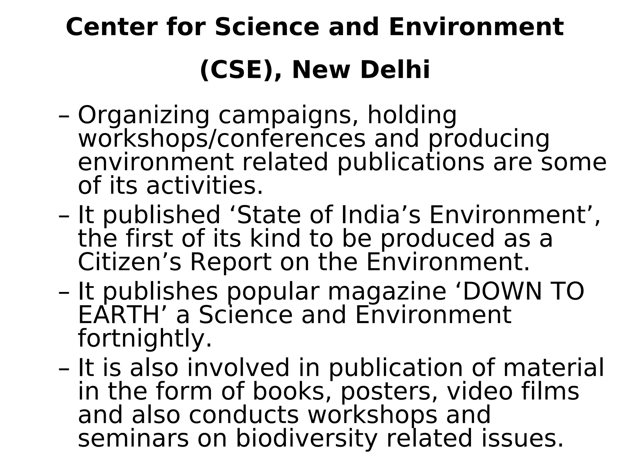 Center for Science and Environment
(CSE), New Delhi
– Organizing campaigns, holding
workshops/conferences and producing
environment related publications are some
of its activities.
– It published ‘State of India’s Environment’,
the first of its kind to be produced as a
Citizen’s Report on the Environment.
– It publishes popular magazine ‘DOWN TO
EARTH’ a Science and Environment
fortnightly.
– It is also involved in publication of material
in the form of books, posters, video films
and also conducts workshops and
seminars on biodiversity related issues.
 