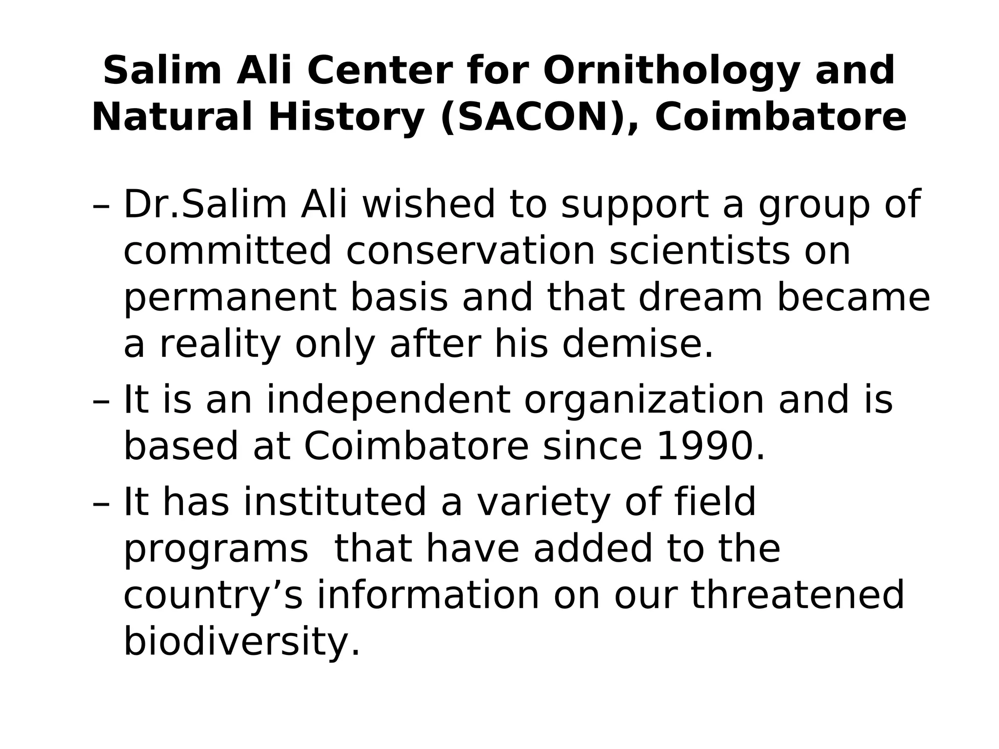 Salim Ali Center for Ornithology and
Natural History (SACON), Coimbatore
– Dr.Salim Ali wished to support a group of
committed conservation scientists on
permanent basis and that dream became
a reality only after his demise.
– It is an independent organization and is
based at Coimbatore since 1990.
– It has instituted a variety of field
programs that have added to the
country’s information on our threatened
biodiversity.
 