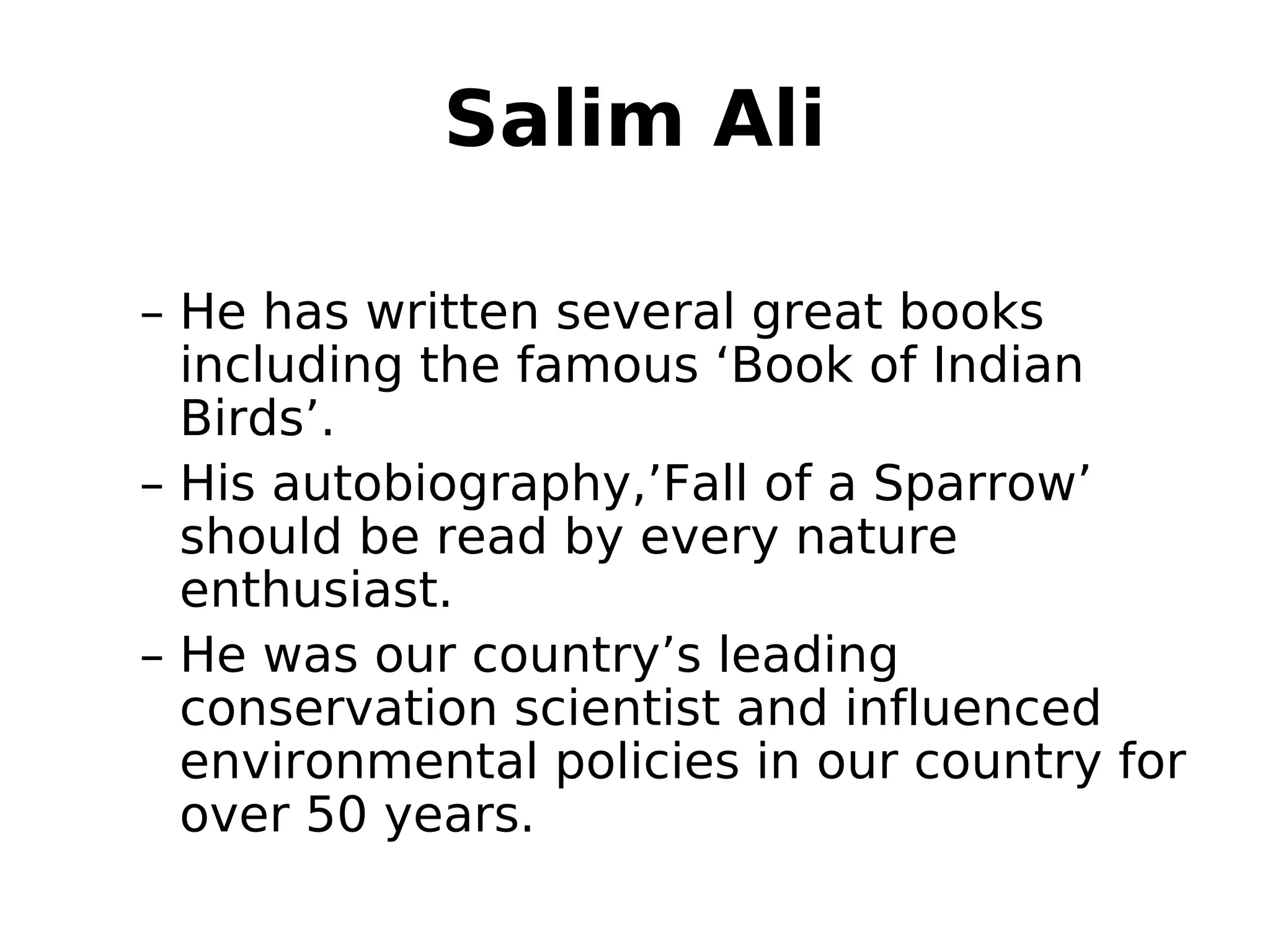 Salim Ali
– He has written several great books
including the famous ‘Book of Indian
Birds’.
– His autobiography,’Fall of a Sparrow’
should be read by every nature
enthusiast.
– He was our country’s leading
conservation scientist and influenced
environmental policies in our country for
over 50 years.
 