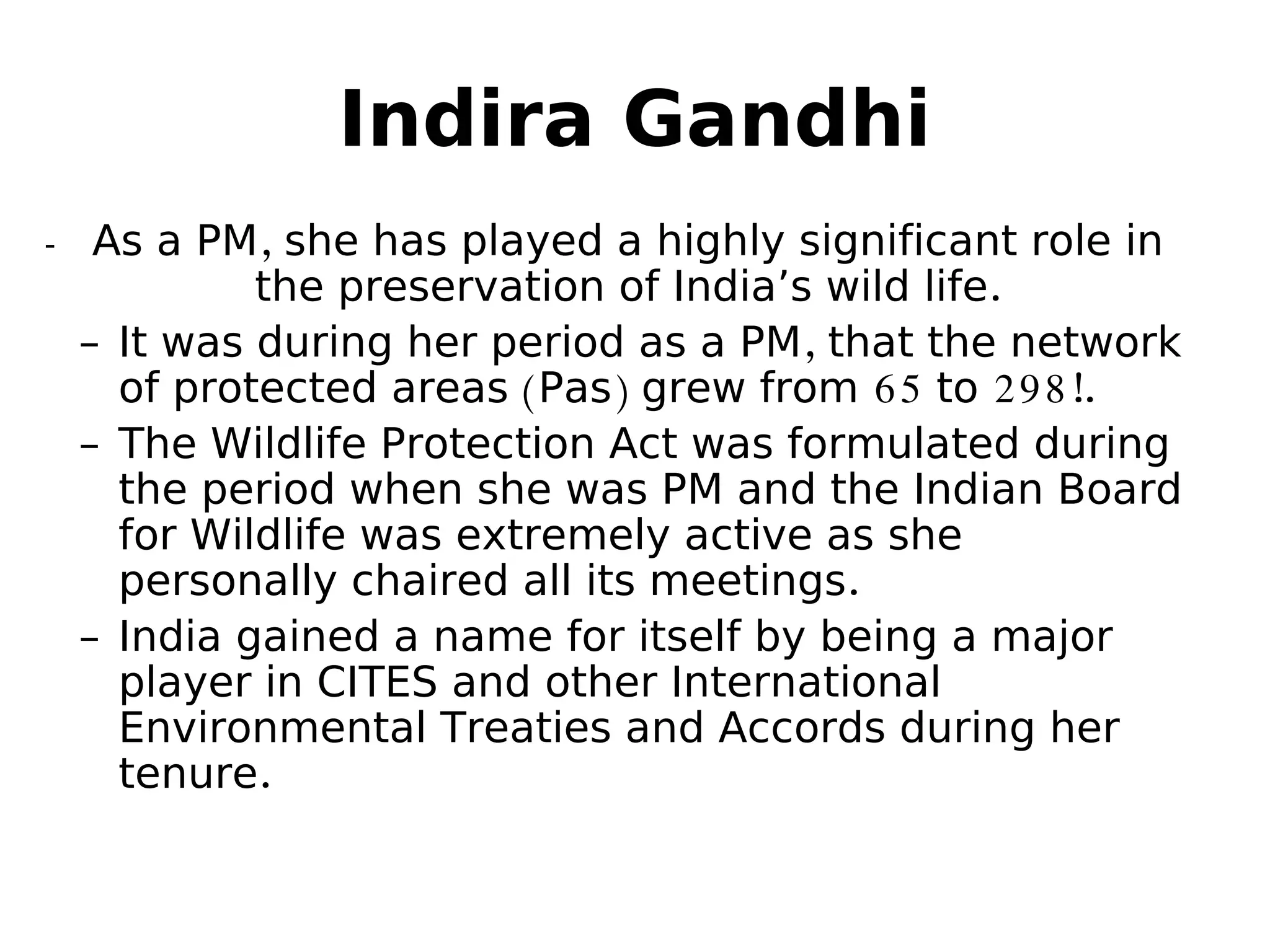 Indira Gandhi
- As a PM, she has played a highly significant role in
the preservation of India’s wild life.
– It was during her period as a PM, that the network
of protected areas (Pas) grew from 65 to 298!.
– The Wildlife Protection Act was formulated during
the period when she was PM and the Indian Board
for Wildlife was extremely active as she
personally chaired all its meetings.
– India gained a name for itself by being a major
player in CITES and other International
Environmental Treaties and Accords during her
tenure.
 