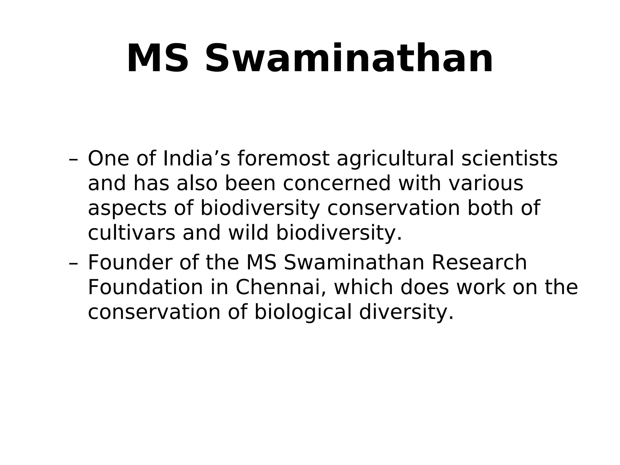 MS Swaminathan
– One of India’s foremost agricultural scientists
and has also been concerned with various
aspects of biodiversity conservation both of
cultivars and wild biodiversity.
– Founder of the MS Swaminathan Research
Foundation in Chennai, which does work on the
conservation of biological diversity.
 
