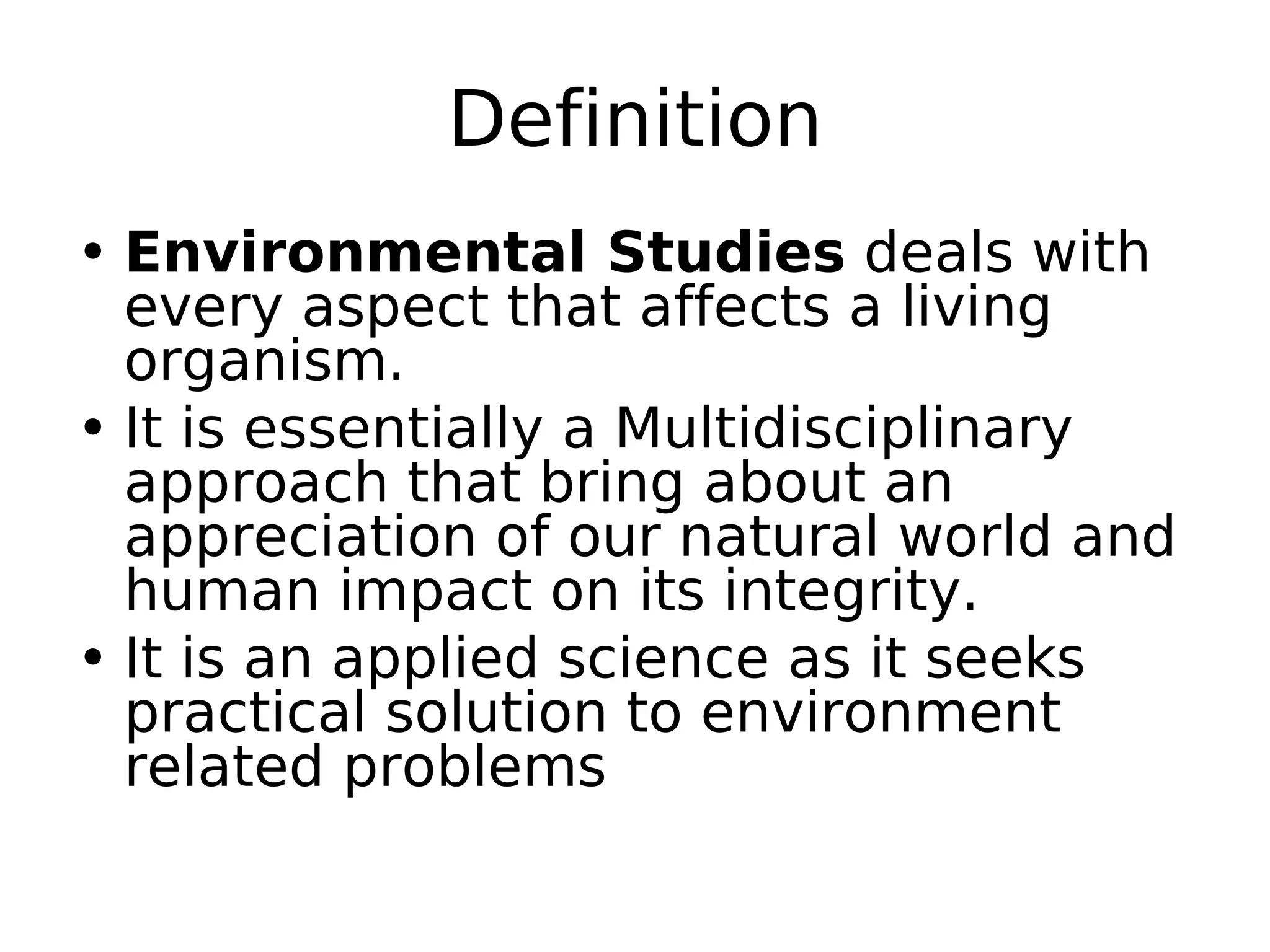 Definition
• Environmental Studies deals with
every aspect that affects a living
organism.
• It is essentially a Multidisciplinary
approach that bring about an
appreciation of our natural world and
human impact on its integrity.
• It is an applied science as it seeks
practical solution to environment
related problems
 