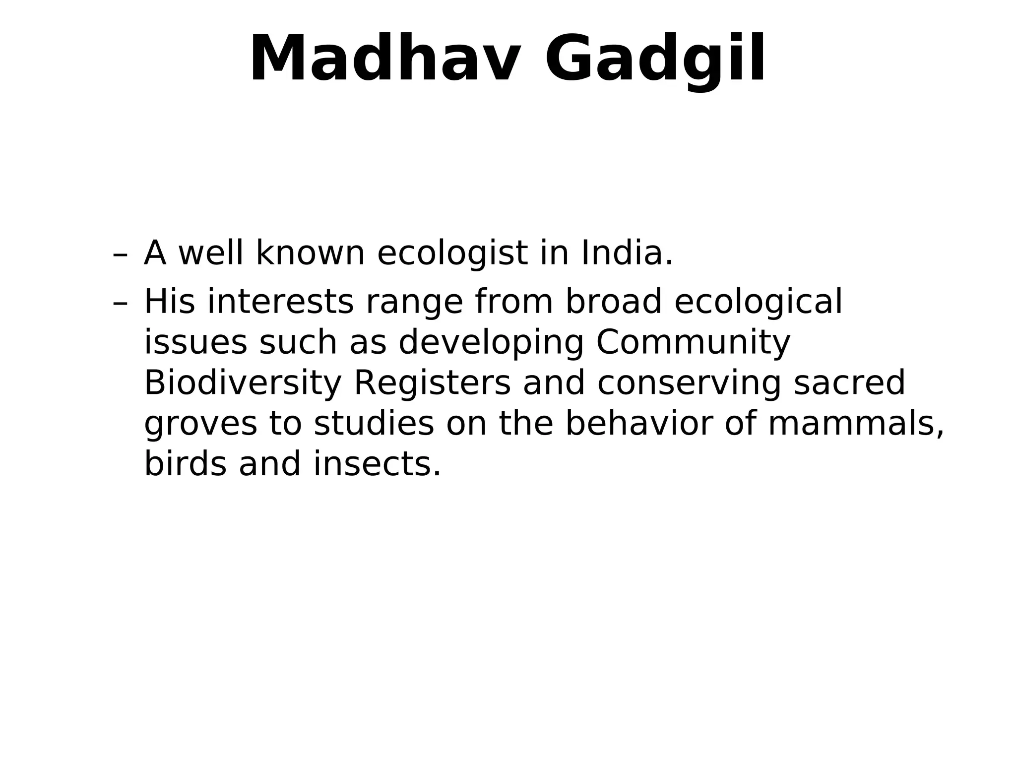 Madhav Gadgil
– A well known ecologist in India.
– His interests range from broad ecological
issues such as developing Community
Biodiversity Registers and conserving sacred
groves to studies on the behavior of mammals,
birds and insects.
 
