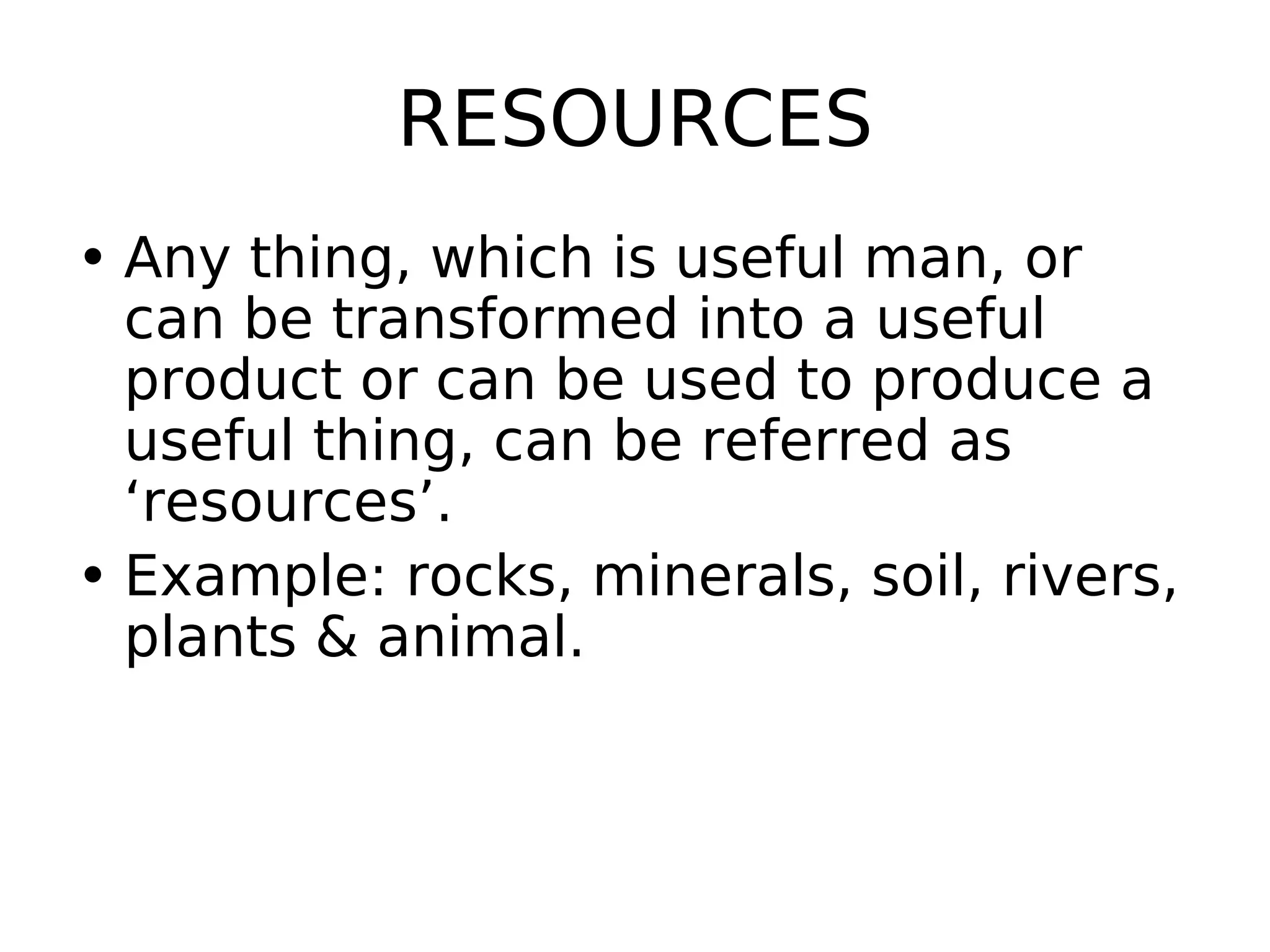 RESOURCES
• Any thing, which is useful man, or
can be transformed into a useful
product or can be used to produce a
useful thing, can be referred as
‘resources’.
• Example: rocks, minerals, soil, rivers,
plants & animal.
 