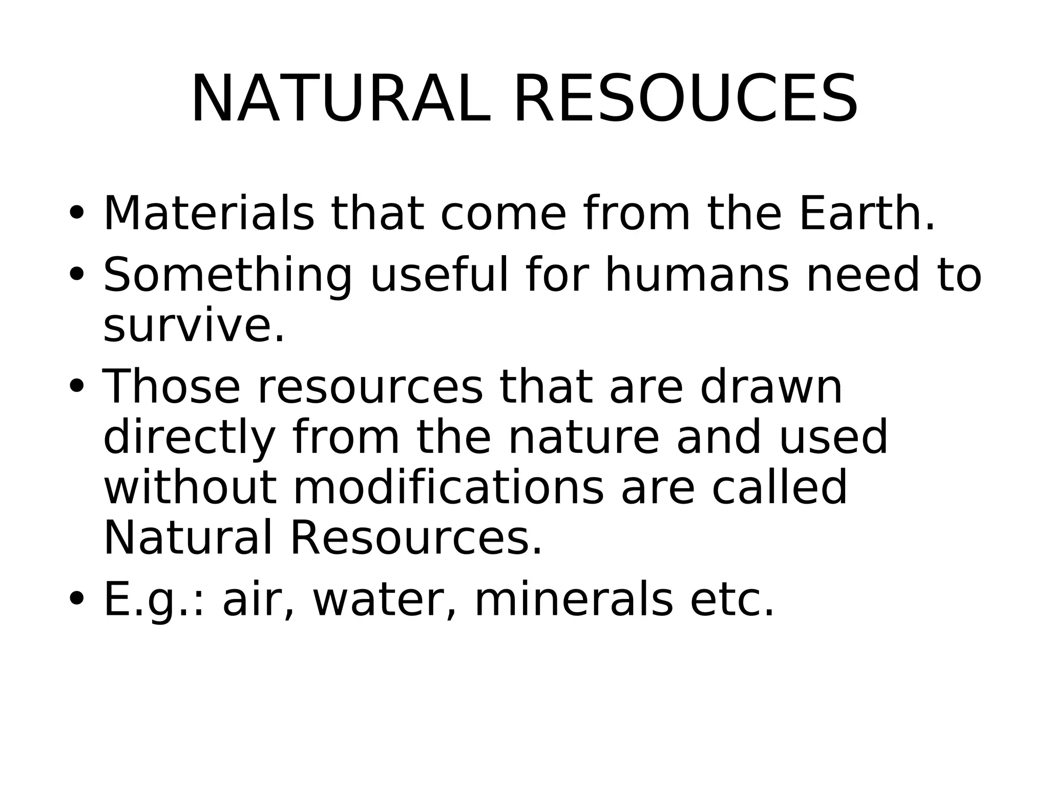 NATURAL RESOUCES
• Materials that come from the Earth.
• Something useful for humans need to
survive.
• Those resources that are drawn
directly from the nature and used
without modifications are called
Natural Resources.
• E.g.: air, water, minerals etc.
 