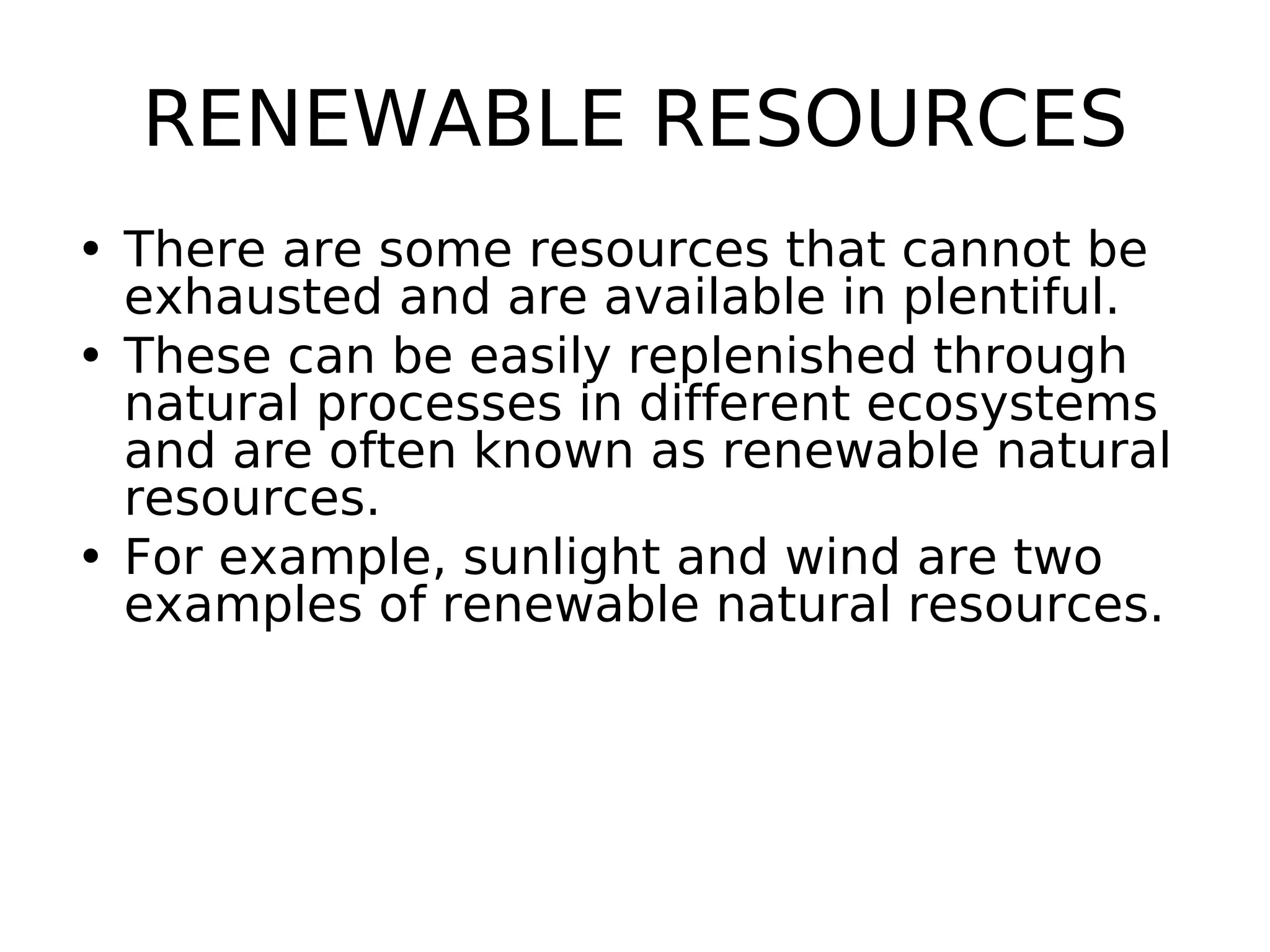 RENEWABLE RESOURCES
• There are some resources that cannot be
exhausted and are available in plentiful.
• These can be easily replenished through
natural processes in different ecosystems
and are often known as renewable natural
resources.
• For example, sunlight and wind are two
examples of renewable natural resources.
 