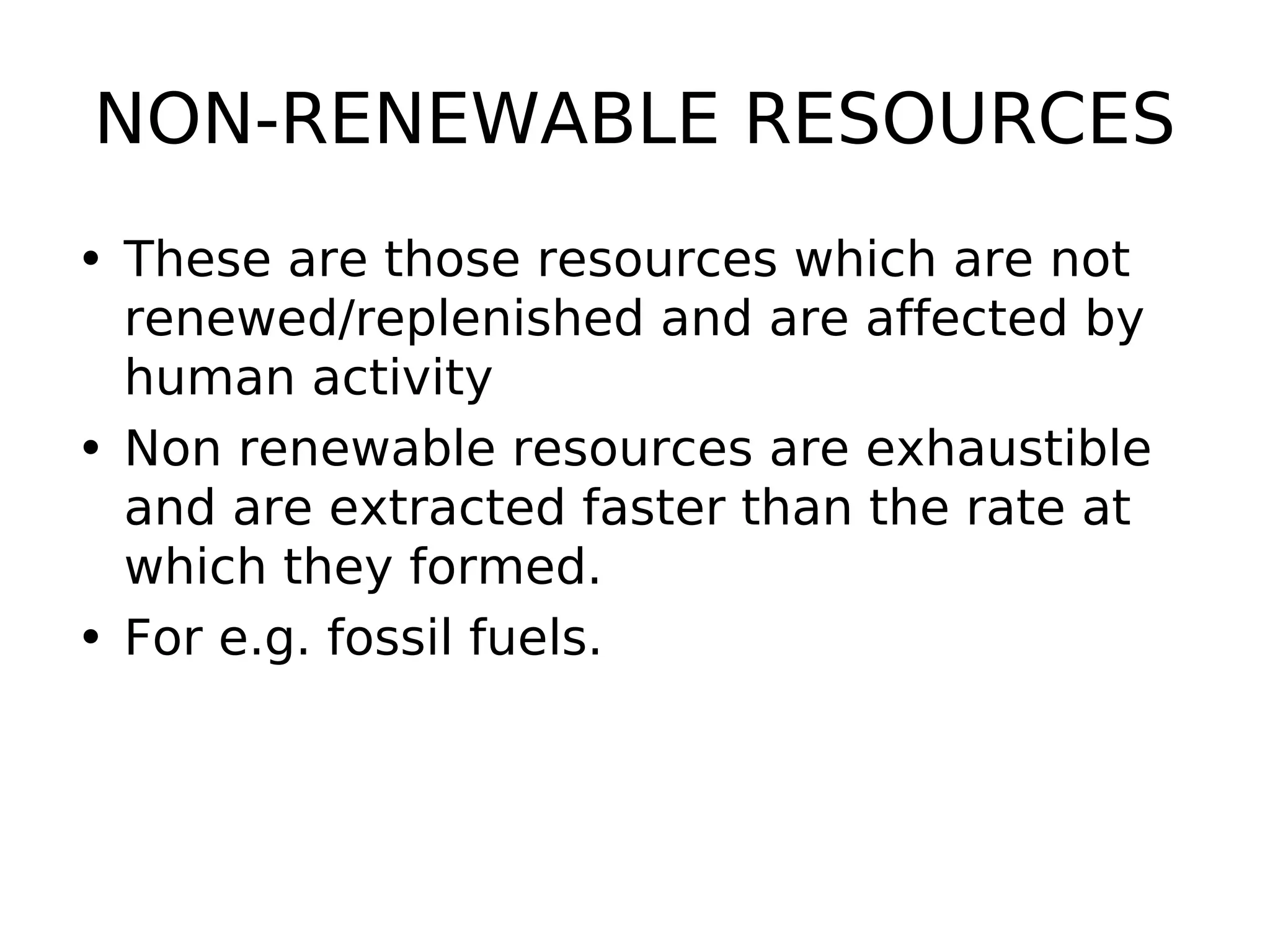 NON-RENEWABLE RESOURCES
• These are those resources which are not
renewed/replenished and are affected by
human activity
• Non renewable resources are exhaustible
and are extracted faster than the rate at
which they formed.
• For e.g. fossil fuels.
 