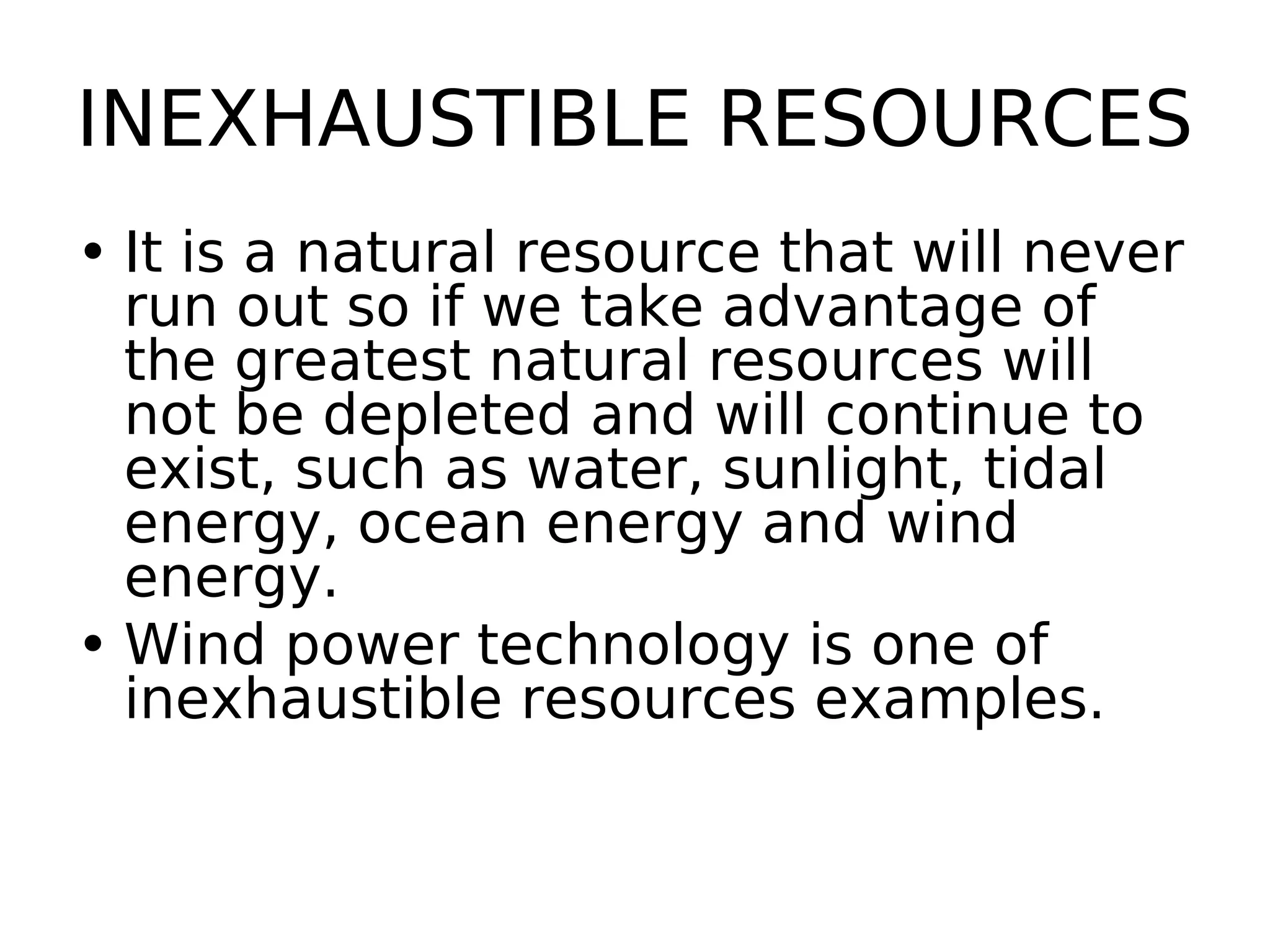 INEXHAUSTIBLE RESOURCES
• It is a natural resource that will never
run out so if we take advantage of
the greatest natural resources will
not be depleted and will continue to
exist, such as water, sunlight, tidal
energy, ocean energy and wind
energy.
• Wind power technology is one of
inexhaustible resources examples.
 