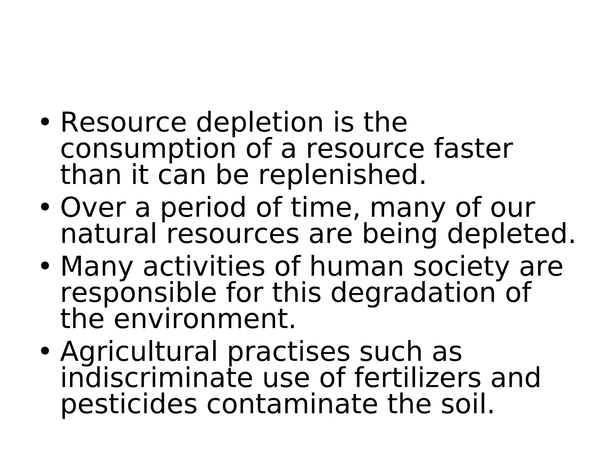 • Resource depletion is the
consumption of a resource faster
than it can be replenished.
• Over a period of time, many of our
natural resources are being depleted.
• Many activities of human society are
responsible for this degradation of
the environment.
• Agricultural practises such as
indiscriminate use of fertilizers and
pesticides contaminate the soil.
 