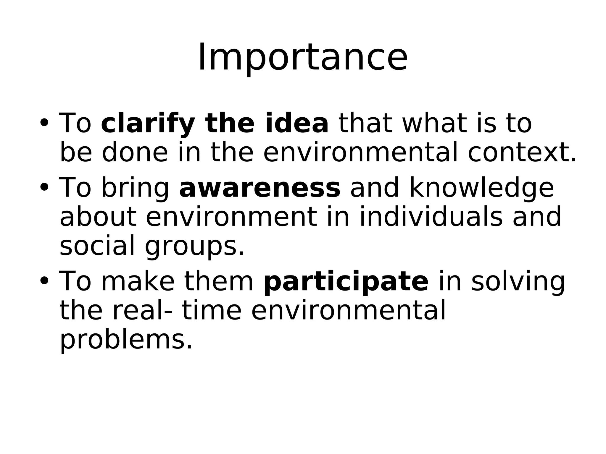 Importance
• To clarify the idea that what is to
be done in the environmental context.
• To bring awareness and knowledge
about environment in individuals and
social groups.
• To make them participate in solving
the real- time environmental
problems.
 