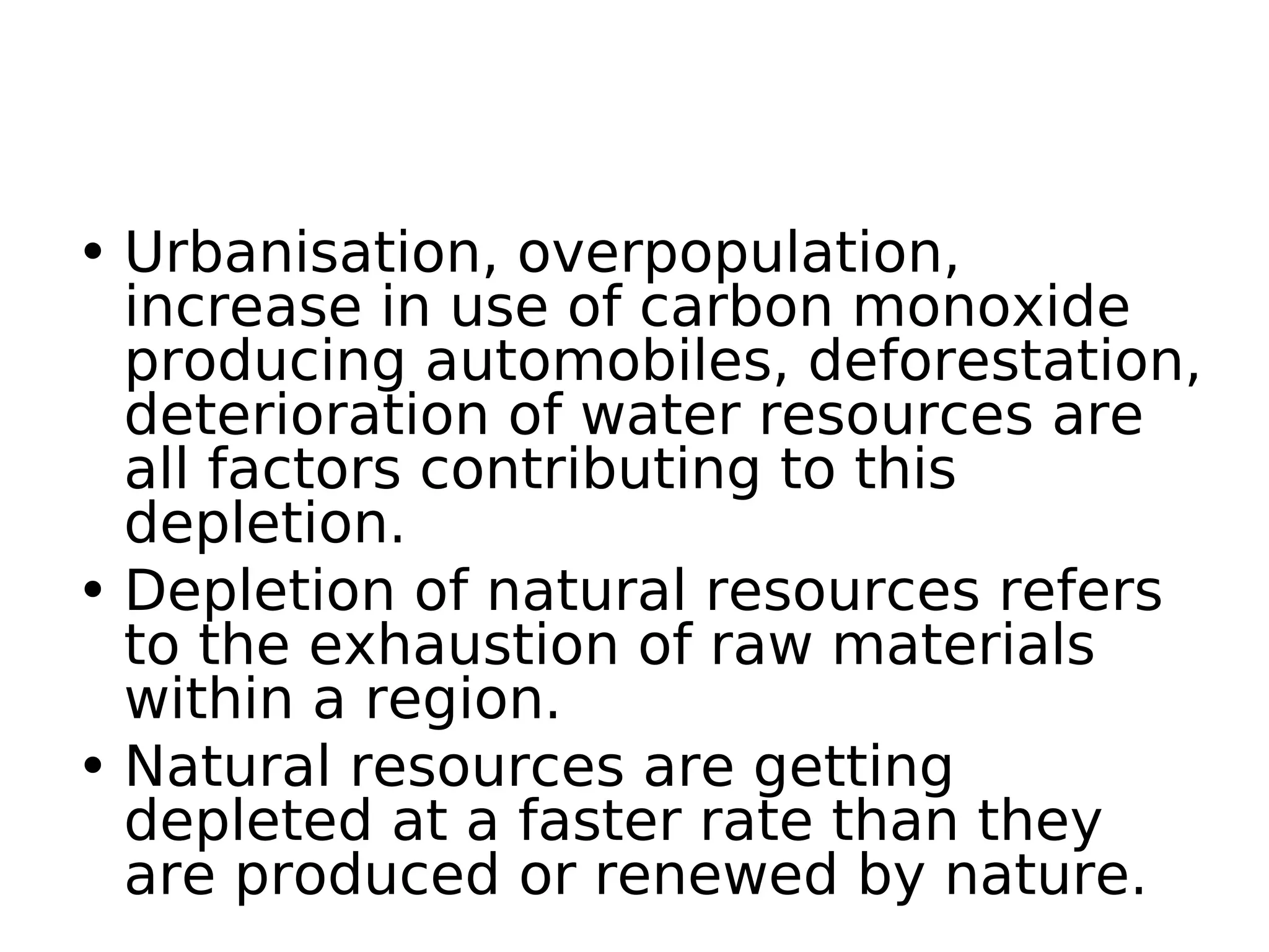 • Urbanisation, overpopulation,
increase in use of carbon monoxide
producing automobiles, deforestation,
deterioration of water resources are
all factors contributing to this
depletion.
• Depletion of natural resources refers
to the exhaustion of raw materials
within a region.
• Natural resources are getting
depleted at a faster rate than they
are produced or renewed by nature.
 
