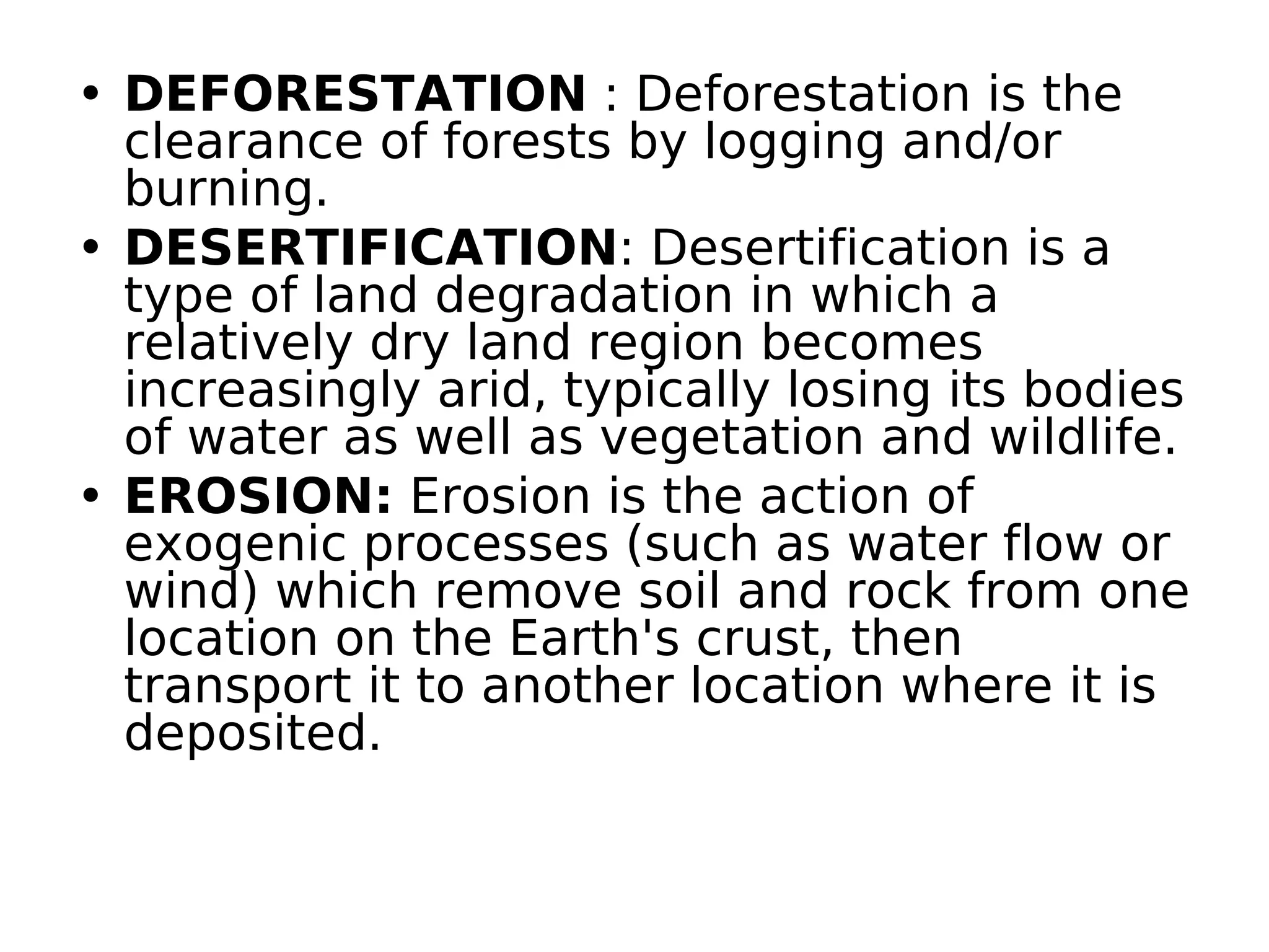 • DEFORESTATION : Deforestation is the
clearance of forests by logging and/or
burning.
• DESERTIFICATION: Desertification is a
type of land degradation in which a
relatively dry land region becomes
increasingly arid, typically losing its bodies
of water as well as vegetation and wildlife.
• EROSION: Erosion is the action of
exogenic processes (such as water flow or
wind) which remove soil and rock from one
location on the Earth's crust, then
transport it to another location where it is
deposited.
 